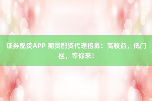证券配资APP 期货配资代理招募：高收益，低门槛，等你来！
