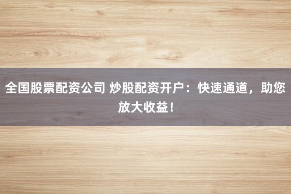 全国股票配资公司 炒股配资开户：快速通道，助您放大收益！