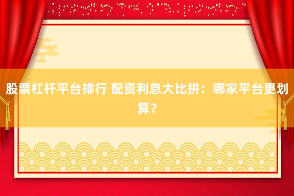 股票杠杆平台排行 配资利息大比拼：哪家平台更划算？