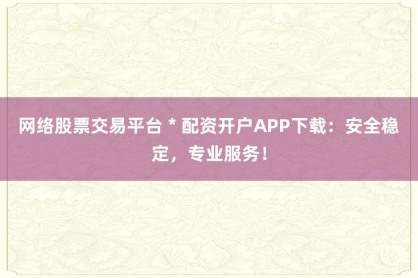 网络股票交易平台 * 配资开户APP下载：安全稳定，专业服务！