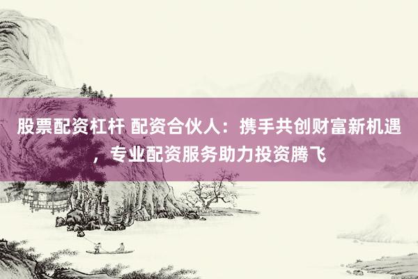 股票配资杠杆 配资合伙人：携手共创财富新机遇，专业配资服务助力投资腾飞