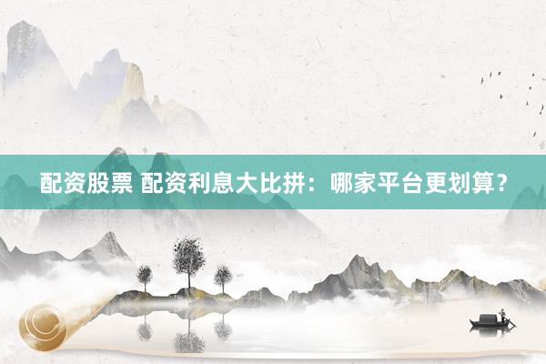 配资股票 配资利息大比拼：哪家平台更划算？