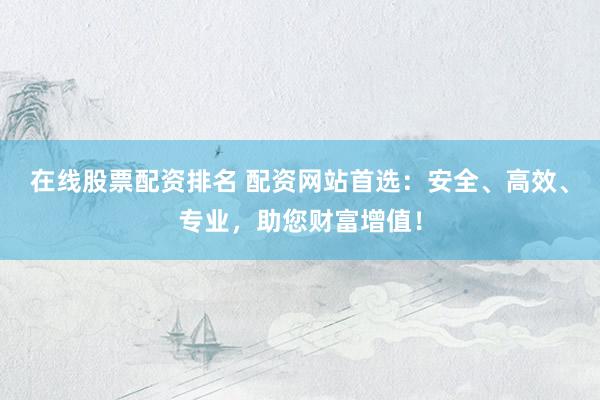 在线股票配资排名 配资网站首选：安全、高效、专业，助您财富增值！