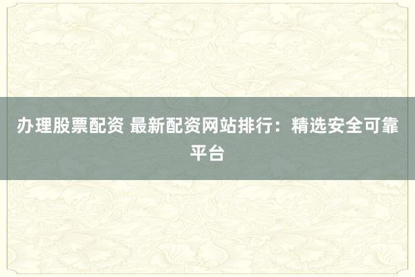 办理股票配资 最新配资网站排行：精选安全可靠平台