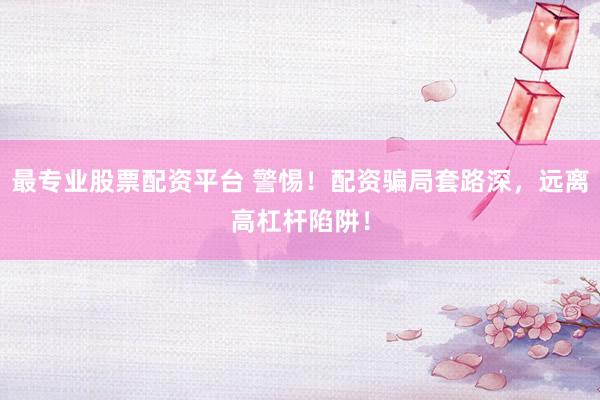 最专业股票配资平台 警惕！配资骗局套路深，远离高杠杆陷阱！