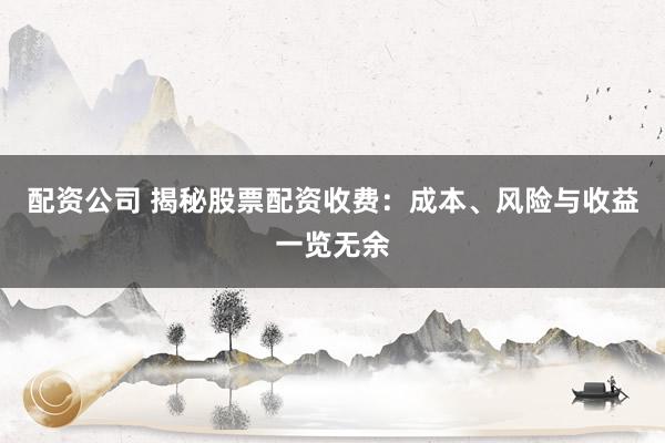 配资公司 揭秘股票配资收费：成本、风险与收益一览无余