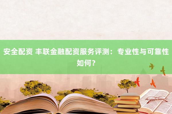 安全配资 丰联金融配资服务评测：专业性与可靠性如何？