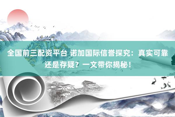 全国前三配资平台 诺加国际信誉探究：真实可靠还是存疑？一文带你揭秘！