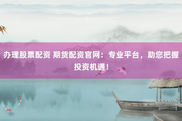 办理股票配资 期货配资官网：专业平台，助您把握投资机遇！