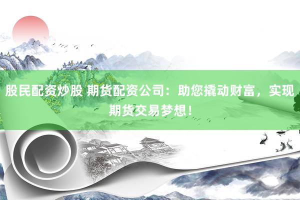 股民配资炒股 期货配资公司：助您撬动财富，实现期货交易梦想！