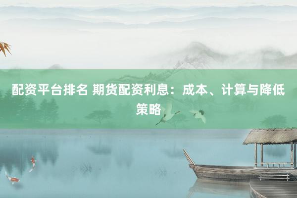 配资平台排名 期货配资利息：成本、计算与降低策略