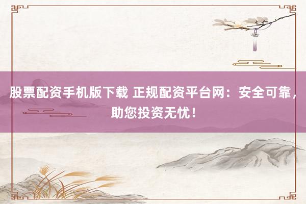 股票配资手机版下载 正规配资平台网：安全可靠，助您投资无忧！