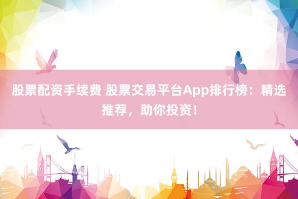 股票配资手续费 股票交易平台App排行榜：精选推荐，助你投资！
