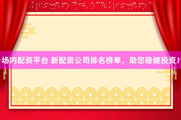 场内配资平台 新配资公司排名榜单，助您稳健投资！