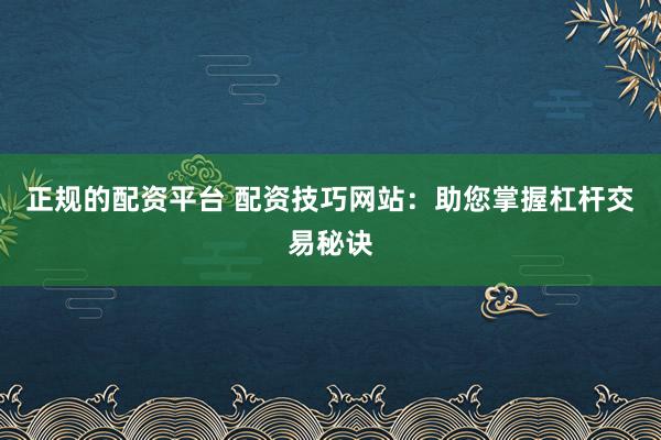 正规的配资平台 配资技巧网站：助您掌握杠杆交易秘诀
