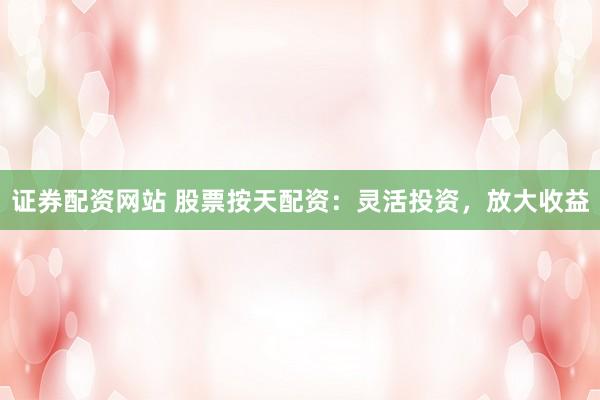 证券配资网站 股票按天配资：灵活投资，放大收益