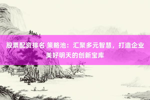 股票配资排名 策略池：汇聚多元智慧，打造企业美好明天的创新宝库