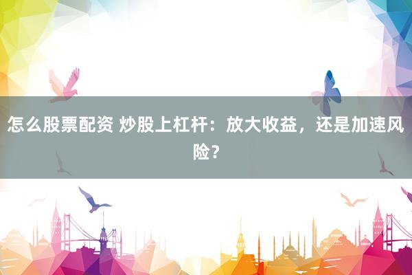 怎么股票配资 炒股上杠杆：放大收益，还是加速风险？