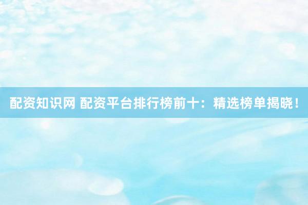 配资知识网 配资平台排行榜前十：精选榜单揭晓！