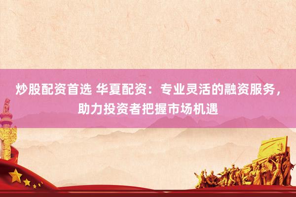 炒股配资首选 华夏配资：专业灵活的融资服务，助力投资者把握市场机遇