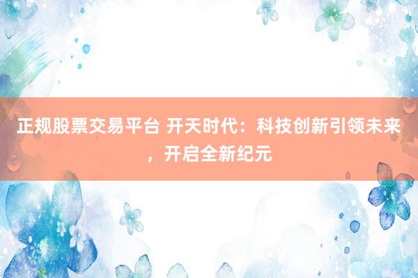 正规股票交易平台 开天时代：科技创新引领未来，开启全新纪元