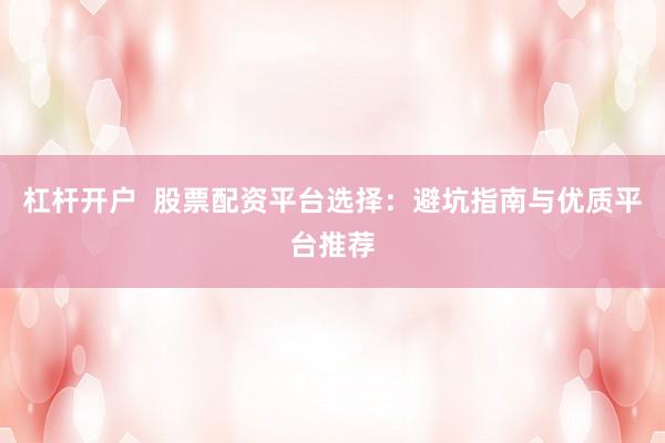 杠杆开户  股票配资平台选择：避坑指南与优质平台推荐