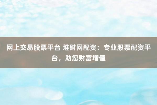 网上交易股票平台 堆财网配资：专业股票配资平台，助您财富增值