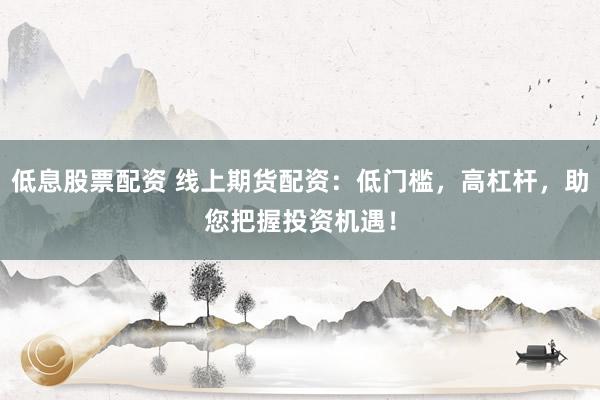 低息股票配资 线上期货配资：低门槛，高杠杆，助您把握投资机遇！