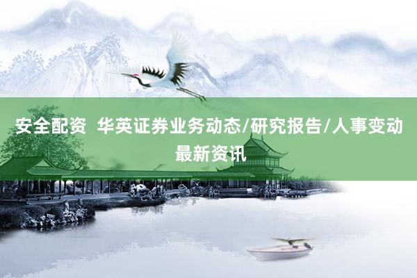 安全配资  华英证券业务动态/研究报告/人事变动 最新资讯