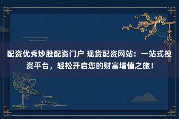 配资优秀炒股配资门户 现货配资网站：一站式投资平台，轻松开启您的财富增值之旅！
