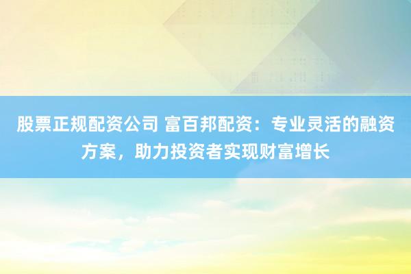 股票正规配资公司 富百邦配资：专业灵活的融资方案，助力投资者实现财富增长