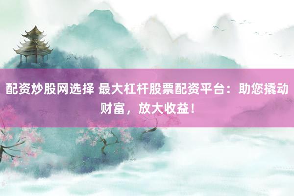 配资炒股网选择 最大杠杆股票配资平台：助您撬动财富，放大收益！
