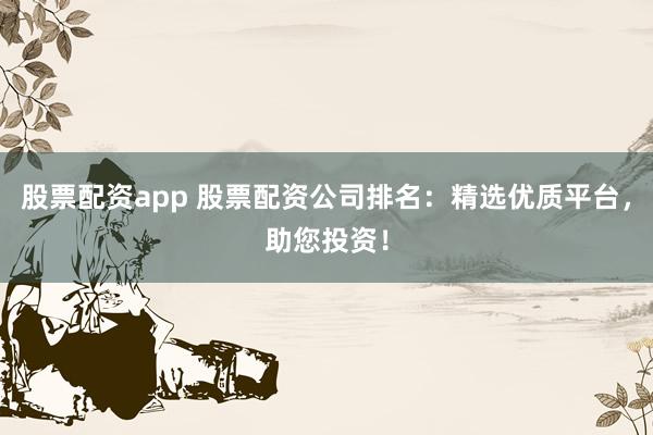 股票配资app 股票配资公司排名：精选优质平台，助您投资！