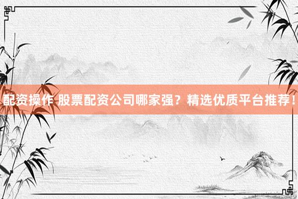 配资操作 股票配资公司哪家强？精选优质平台推荐！