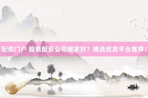 配资门户 股票配资公司哪家好？精选优质平台推荐！
