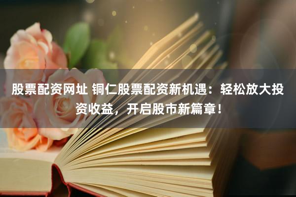 股票配资网址 铜仁股票配资新机遇：轻松放大投资收益，开启股市新篇章！