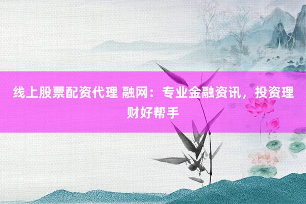 线上股票配资代理 融网：专业金融资讯，投资理财好帮手