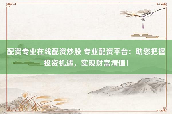配资专业在线配资炒股 专业配资平台：助您把握投资机遇，实现财富增值！