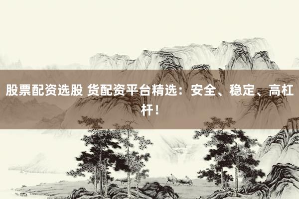 股票配资选股 货配资平台精选：安全、稳定、高杠杆！