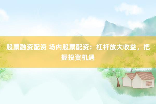 股票融资配资 场内股票配资：杠杆放大收益，把握投资机遇