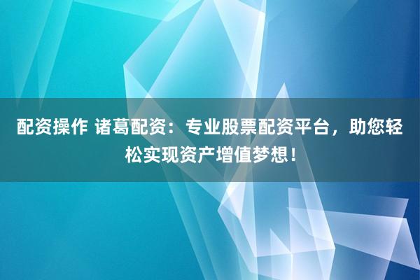 配资操作 诸葛配资：专业股票配资平台，助您轻松实现资产增值梦想！