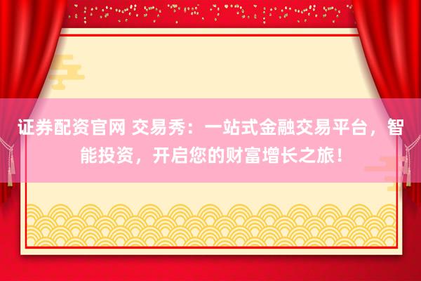 证券配资官网 交易秀：一站式金融交易平台，智能投资，开启您的财富增长之旅！