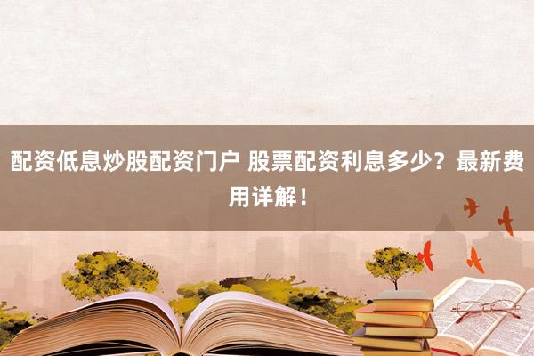 配资低息炒股配资门户 股票配资利息多少？最新费用详解！