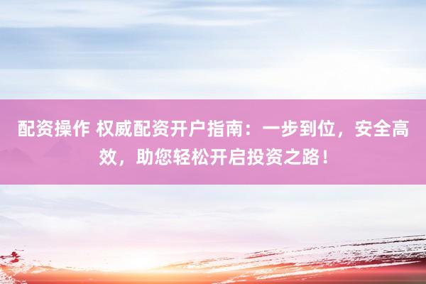 配资操作 权威配资开户指南：一步到位，安全高效，助您轻松开启投资之路！