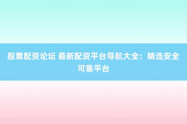 股票配资论坛 最新配资平台导航大全：精选安全可靠平台