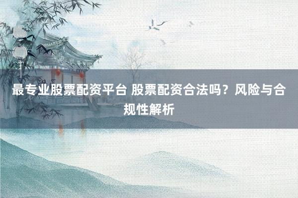 最专业股票配资平台 股票配资合法吗？风险与合规性解析