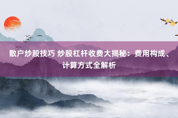 散户炒股技巧 炒股杠杆收费大揭秘：费用构成、计算方式全解析