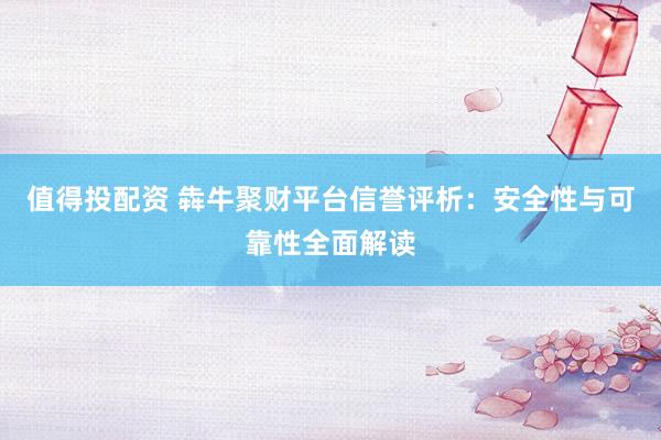 值得投配资 犇牛聚财平台信誉评析：安全性与可靠性全面解读