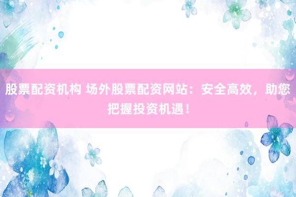 股票配资机构 场外股票配资网站：安全高效，助您把握投资机遇！