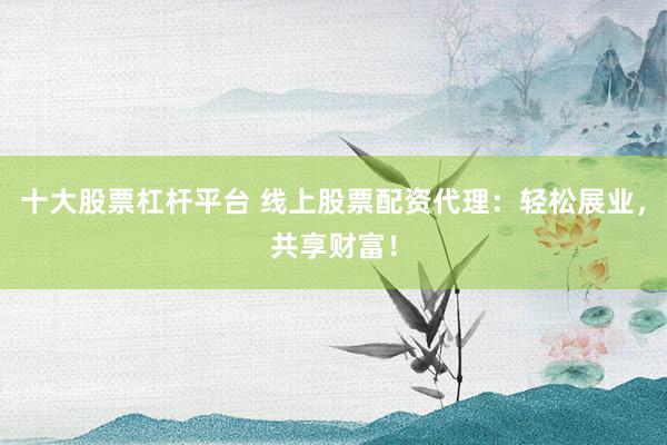 十大股票杠杆平台 线上股票配资代理：轻松展业，共享财富！